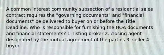 A common interest community subsection of a residential sales contract requires the "governing documents" and "financial documents" be delivered to buyer on or before the Title Deadline. Who is responsible for furnishing the HOA documents and financial statements? 1. listing broker 2. closing agent designated by the mutual agreement of the parties 3. seller 4. buyer