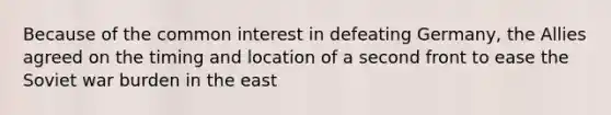 Because of the common interest in defeating Germany, the Allies agreed on the timing and location of a second front to ease the Soviet war burden in the east