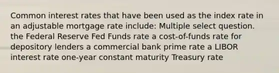 Common interest rates that have been used as the index rate in an adjustable mortgage rate include: Multiple select question. the Federal Reserve Fed Funds rate a cost-of-funds rate for depository lenders a commercial bank prime rate a LIBOR interest rate one-year constant maturity Treasury rate