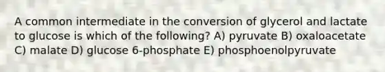 A common intermediate in the conversion of glycerol and lactate to glucose is which of the following? A) pyruvate B) oxaloacetate C) malate D) glucose 6-phosphate E) phosphoenolpyruvate