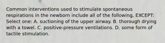 Common interventions used to stimulate spontaneous respirations in the newborn include all of the following, EXCEPT: Select one: A. suctioning of the upper airway. B. thorough drying with a towel. C. positive-pressure ventilations. D. some form of tactile stimulation.