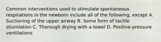 Common interventions used to stimulate spontaneous respirations in the newborn include all of the following, except A. Suctioning of the upper airway B. Some form of tactile stiumlation C. Thorough drying with a towel D. Positive-pressure ventilations