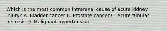 Which is the most common intrarenal cause of acute kidney injury? A. Bladder cancer B. Prostate cancer C. Acute tubular necrosis D. Malignant hypertension