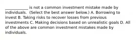 ____________ is not a common investment mistake made by individuals. ​ (Select the best answer​ below.) A. Borrowing to invest B. Taking risks to recover losses from previous investments C. Making decisions based on unrealistic goals D. All of the above are common investment mistakes made by individuals.