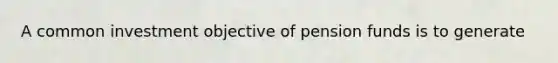 A common investment objective of pension funds is to generate