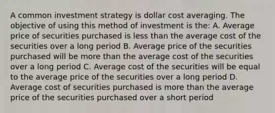 A common investment strategy is dollar cost averaging. The objective of using this method of investment is the: A. Average price of securities purchased is less than the average cost of the securities over a long period B. Average price of the securities purchased will be more than the average cost of the securities over a long period C. Average cost of the securities will be equal to the average price of the securities over a long period D. Average cost of securities purchased is more than the average price of the securities purchased over a short period