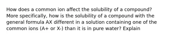 How does a common ion affect the solubility of a compound? More specifically, how is the solubility of a compound with the general formula AX different in a solution containing one of the common ions (A+ or X-) than it is in pure water? Explain