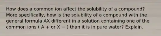 How does a common ion affect the solubility of a compound? More specifically, how is the solubility of a compound with the general formula AX different in a solution containing one of the common ions ( A + or X − ) than it is in pure water? Explain.