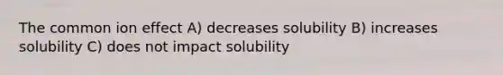 The common ion effect A) decreases solubility B) increases solubility C) does not impact solubility