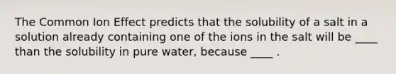 The Common Ion Effect predicts that the solubility of a salt in a solution already containing one of the ions in the salt will be ____ than the solubility in pure water, because ____ .