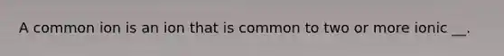 A common ion is an ion that is common to two or more ionic __.