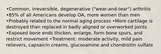 •Common, irreversible, degenerative ("wear-and-tear") arthritis •85% of all Americans develop OA, more women than men •Probably related to the normal aging process •More cartilage is destroyed than replaced in badly aligned or overworked joints •Exposed bone ends thicken, enlarge, form bone spurs, and restrict movement •Treatment: moderate activity, mild pain relievers, capsaicin creams, glucosamine and chondroitin sulfate