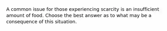 A common issue for those experiencing scarcity is an insufficient amount of food. Choose the best answer as to what may be a consequence of this situation.
