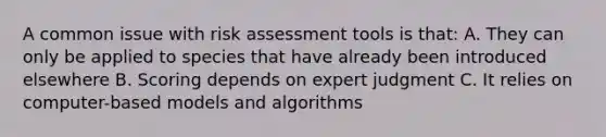 A common issue with risk assessment tools is that: A. They can only be applied to species that have already been introduced elsewhere B. Scoring depends on expert judgment C. It relies on computer-based models and algorithms