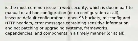 is the most common issue in web security, which is due in part to manual or ad hoc configuration (or no configuration at all), insecure default configurations, open S3 buckets, misconfigured HTTP headers, error messages containing sensitive information, and not patching or upgrading systems, frameworks, dependencies, and components in a timely manner (or at all).