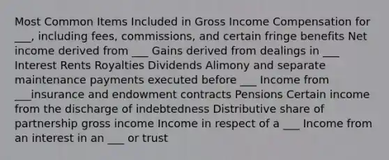 Most Common Items Included in Gross Income Compensation for ___, including fees, commissions, and certain fringe benefits Net income derived from ___ Gains derived from dealings in ___ Interest Rents Royalties Dividends Alimony and separate maintenance payments executed before ___ Income from ___insurance and endowment contracts Pensions Certain income from the discharge of indebtedness Distributive share of partnership gross income Income in respect of a ___ Income from an interest in an ___ or trust