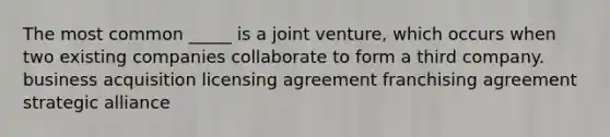 The most common _____ is a joint venture, which occurs when two existing companies collaborate to form a third company. business acquisition licensing agreement franchising agreement strategic alliance