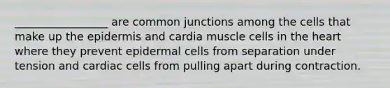 _________________ are common junctions among the cells that make up the epidermis and cardia muscle cells in the heart where they prevent epidermal cells from separation under tension and cardiac cells from pulling apart during contraction.