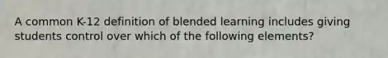 A common K-12 definition of blended learning includes giving students control over which of the following elements?