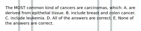 The MOST common kind of cancers are carcinomas, which: A. are derived from epithelial tissue. B. include breast and colon cancer. C. include leukemia. D. All of the answers are correct. E. None of the answers are correct.