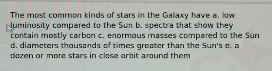 The most common kinds of stars in the Galaxy have a. low luminosity compared to the Sun b. spectra that show they contain mostly carbon c. enormous masses compared to the Sun d. diameters thousands of times greater than the Sun's e. a dozen or more stars in close orbit around them