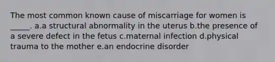 The most common known cause of miscarriage for women is _____. a.a structural abnormality in the uterus b.the presence of a severe defect in the fetus c.maternal infection d.physical trauma to the mother e.an endocrine disorder