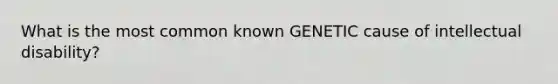 What is the most common known GENETIC cause of intellectual disability?