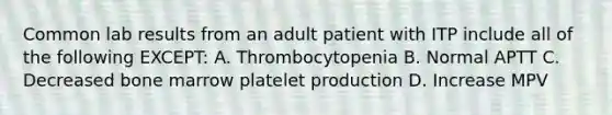 Common lab results from an adult patient with ITP include all of the following EXCEPT: A. Thrombocytopenia B. Normal APTT C. Decreased bone marrow platelet production D. Increase MPV