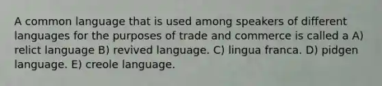 A common language that is used among speakers of different languages for the purposes of trade and commerce is called a A) relict language B) revived language. C) lingua franca. D) pidgen language. E) creole language.