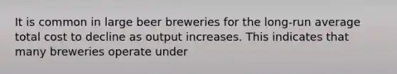 It is common in large beer breweries for the long-run average total cost to decline as output increases. This indicates that many breweries operate under