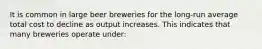 It is common in large beer breweries for the long-run average total cost to decline as output increases. This indicates that many breweries operate under: