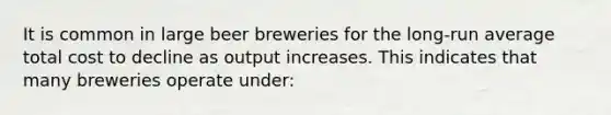 It is common in large beer breweries for the long-run average total cost to decline as output increases. This indicates that many breweries operate under: