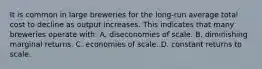 It is common in large breweries for the long-run average total cost to decline as output increases. This indicates that many breweries operate with: A. diseconomies of scale. B. diminishing marginal returns. C. economies of scale. D. constant returns to scale.