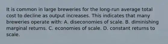 It is common in large breweries for the long-run average total cost to decline as output increases. This indicates that many breweries operate with: A. diseconomies of scale. B. diminishing marginal returns. C. economies of scale. D. constant returns to scale.