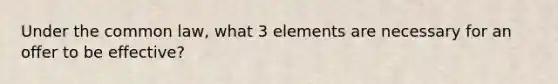Under the common law, what 3 elements are necessary for an offer to be effective?