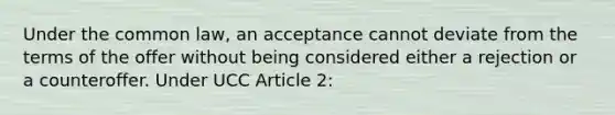 Under the common law, an acceptance cannot deviate from the terms of the offer without being considered either a rejection or a counteroffer. Under UCC Article 2: