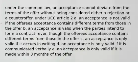 under the common law, an acceptance cannot deviate from the terms of the offer without being considered either a rejection or a counteroffer. under UCC article 2 a. an acceptance is not valid if the offerees acceptance contains different terms from those in the offer b. an acceptance is valid when the parties intend to form a contract--even though the offerees acceptance contains different terms from those in the offer c. an acceptance is only valid if it occurs in writing d. an acceptance is only valid if it is communicated verbally e. an acceptance is only valid if it is made within 3 months of the offer