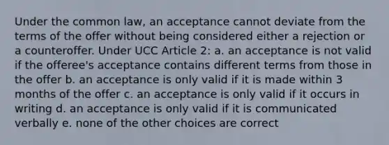 Under the common law, an acceptance cannot deviate from the terms of the offer without being considered either a rejection or a counteroffer. Under UCC Article 2: a. an acceptance is not valid if the offeree's acceptance contains different terms from those in the offer b. an acceptance is only valid if it is made within 3 months of the offer c. an acceptance is only valid if it occurs in writing d. an acceptance is only valid if it is communicated verbally e. none of the other choices are correct