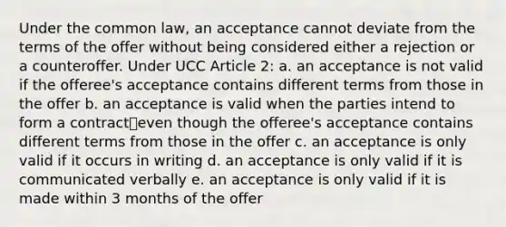 Under the common law, an acceptance cannot deviate from the terms of the offer without being considered either a rejection or a counteroffer. Under UCC Article 2: a. an acceptance is not valid if the offeree's acceptance contains different terms from those in the offer b. an acceptance is valid when the parties intend to form a contract⎯even though the offeree's acceptance contains different terms from those in the offer c. an acceptance is only valid if it occurs in writing d. an acceptance is only valid if it is communicated verbally e. an acceptance is only valid if it is made within 3 months of the offer