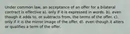 Under common law, an acceptance of an offer for a bilateral contract is effective a). only if it is expressed in words. b). even though it adds to, or subtracts from, the terms of the offer. c). only if it is the mirror image of the offer. d). even though it alters or qualifies a term of the offer.