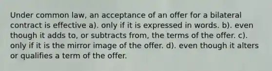 Under common law, an acceptance of an offer for a bilateral contract is effective a). only if it is expressed in words. b). even though it adds to, or subtracts from, the terms of the offer. c). only if it is the mirror image of the offer. d). even though it alters or qualifies a term of the offer.