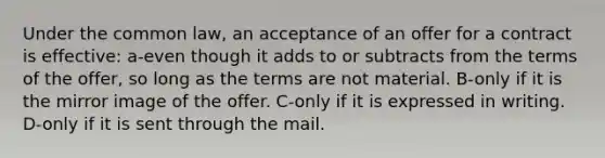 Under the common law, an acceptance of an offer for a contract is effective: a-even though it adds to or subtracts from the terms of the offer, so long as the terms are not material. B-only if it is the mirror image of the offer. C-only if it is expressed in writing. D-only if it is sent through the mail.