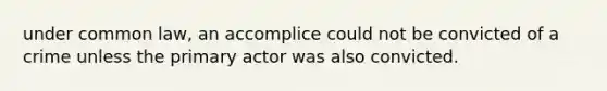 under common law, an accomplice could not be convicted of a crime unless the primary actor was also convicted.