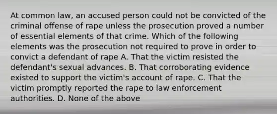 At common law, an accused person could not be convicted of the criminal offense of rape unless the prosecution proved a number of essential elements of that crime. Which of the following elements was the prosecution not required to prove in order to convict a defendant of rape A. That the victim resisted the defendant's sexual advances. B. That corroborating evidence existed to support the victim's account of rape. C. That the victim promptly reported the rape to law enforcement authorities. D. None of the above