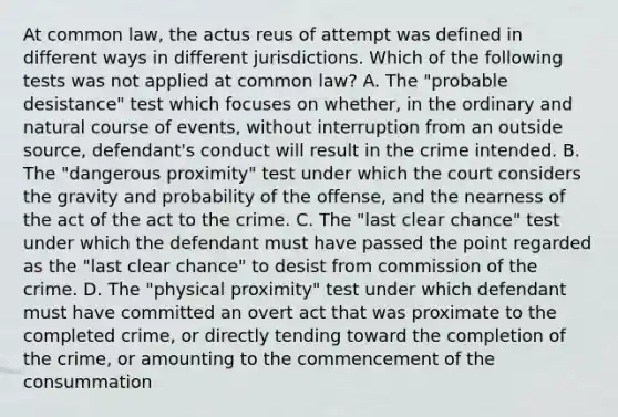 At common law, the actus reus of attempt was defined in different ways in different jurisdictions. Which of the following tests was not applied at common law? A. The "probable desistance" test which focuses on whether, in the ordinary and natural course of events, without interruption from an outside source, defendant's conduct will result in the crime intended. B. The "dangerous proximity" test under which the court considers the gravity and probability of the offense, and the nearness of the act of the act to the crime. C. The "last clear chance" test under which the defendant must have passed the point regarded as the "last clear chance" to desist from commission of the crime. D. The "physical proximity" test under which defendant must have committed an overt act that was proximate to the completed crime, or directly tending toward the completion of the crime, or amounting to the commencement of the consummation