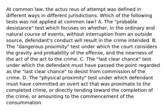 At common law, the actus reus of attempt was defined in different ways in different jurisdictions. Which of the following tests was not applied at common law? A. The "probable desistance" test which focuses on whether, in the ordinary and natural course of events, without interruption from an outside source, defendant's conduct will result in the crime intended. B. The "dangerous proximity" test under which the court considers the gravity and probability of the offense, and the nearness of the act of the act to the crime. C. The "last clear chance" test under which the defendant must have passed the point regarded as the "last clear chance" to desist from commission of the crime. D. The "physical proximity" test under which defendant must have committed an overt act that was proximate to the completed crime, or directly tending toward the completion of the crime, or amounting to the commencement of the consummation.