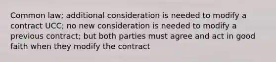 Common law; additional consideration is needed to modify a contract UCC; no new consideration is needed to modify a previous contract; but both parties must agree and act in good faith when they modify the contract