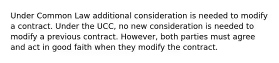 Under Common Law additional consideration is needed to modify a contract. Under the UCC, no new consideration is needed to modify a previous contract. However, both parties must agree and act in good faith when they modify the contract.