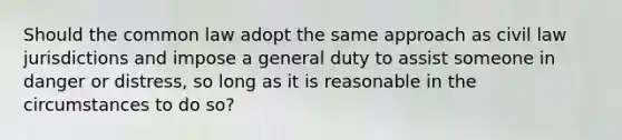 Should the common law adopt the same approach as civil law jurisdictions and impose a general duty to assist someone in danger or distress, so long as it is reasonable in the circumstances to do so?