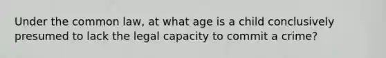 Under the common law, at what age is a child conclusively presumed to lack the legal capacity to commit a crime?